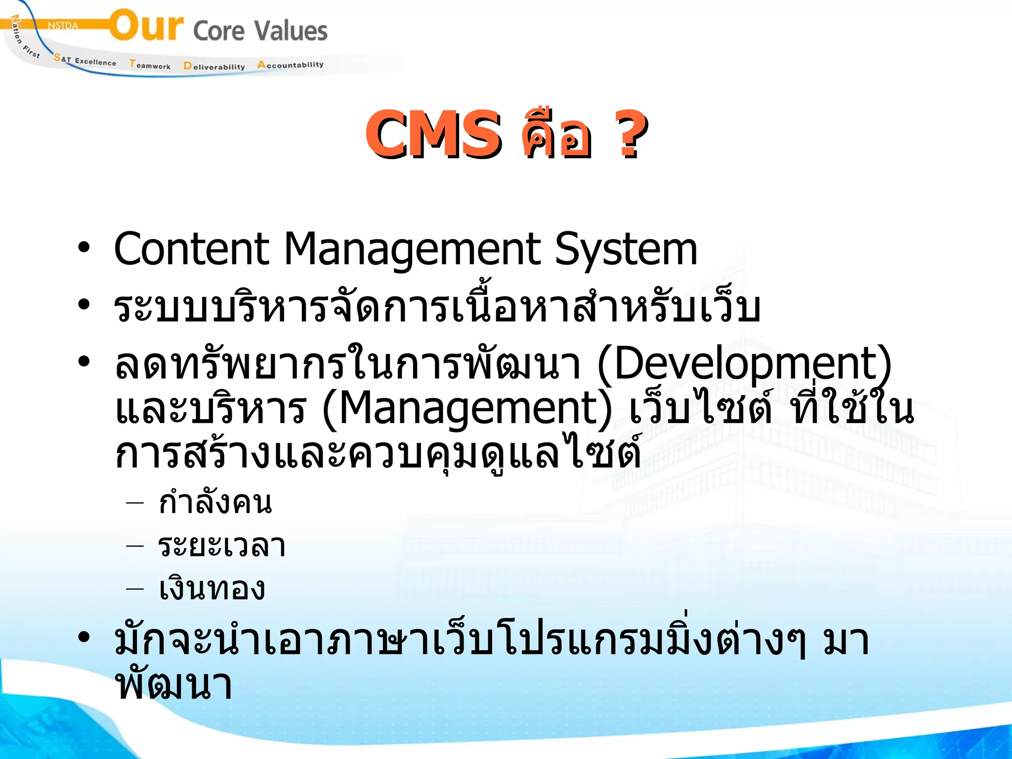 CMS  คือ  ? Content Management System ระบบบริหารจัดการเนื้อหาสำหรับเว็บ ​ ลดทรัพยากร​ใน​การพัฒนา​  ( Development )  ​ และ​บริหาร  ​ ( Management )  ​ เว็บไซต์ ที่​ใช้​ใน​การสร้าง​และ​ควบคุมดู​แลไซต์ ​ กำ​ลังคน​  ​ ระยะ​เวลา​ ​ เงินทอง​ ​​ มัก​จะ​นำ​เอา​ภาษาเว็บโปรแกรมมิ่ง​ต่างๆ​ มา​พัฒนา 