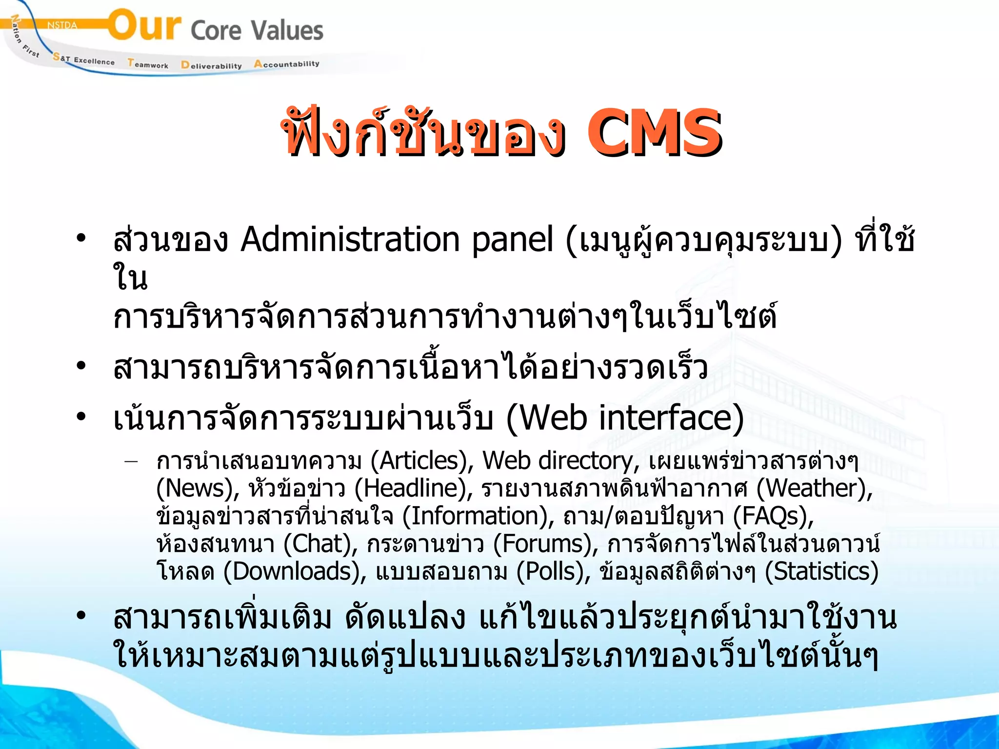 ฟังก์ชันของ  CMS ส่วน​ของ​  Administration panel  ( เมนู​ผู้​ควบคุมระบบ )  ​ ที่​ใช้​ใน ​ การบริหาร​จัดการ​ส่วน​การทำ​งานต่างๆ​ใน​เว็บไซต์​ ​ สามารถ​บริหารจัดการเนื้อหา​ได้​อย่างรวด​เร็ว​ ​ ​ เน้นการจัดการระบบผ่านเว็บ ​   ( Web interface )  การนำ​เสนอบท​ความ  ​ ( Articles ) , ​Web directory,  ​ เผยแพร่ข่าวสารต่างๆ  ( News ) ,  ​ หัวข้อข่าว  ​ ( Headline ) ,  ​ รายงานสภาพดินฟ้าอากาศ  ​ ( Weather ) ,  ​ ข้อมูลข่าวสารที่น่าสนใจ ​   ( Information ) ,  ถาม ​ / ​ ตอบปัญหา  ​ ( FAQs ) ,  ​ ห้องสนทนา ​   ( Chat ) ,  ​ กระดานข่าว   ( Forums ) ,  ​ การจัดการไฟล์​ใน​ส่วน​ดาวน์​โหลด  ( Downloads ) ,  ​ แบบสอบถาม  ​ ( Polls ) ,  ​ ข้อมูลสถิติต่างๆ ​   ( Statistics ) สามารถ​เพิ่มเติม​ ​ดัดแปลง​ ​แก้​ไข​แล้ว​ประยุกต์นำ​มา​ใช้​งาน​ให้​เหมาะสมตามแต่รูปแบบ​และ​ประ​เภทของเว็บไซต์​นั้นๆ 