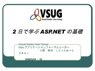2 日で学ぶ ASP.NET の基礎

 Visual Studio User Group
 Web アプリケーションフォーラムリーダー
 　　　　　　　　小野　修司　（どっとねっと
 ふぁん）
 　　　　　　　　　　　　　　　　　　　
 　　 2008/5/24 － 25
 