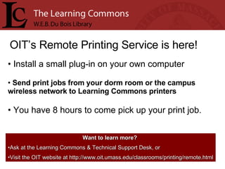 OIT’s Remote Printing Service is here! Install a small plug-in on your own computer Send print jobs from your dorm room or the campus wireless network to Learning Commons printers You have 8 hours to come pick up your print job. Want to learn more?   Ask at the Learning Commons & Technical Support Desk, or Visit the OIT website at http://www.oit.umass.edu/classrooms/printing/remote.html 