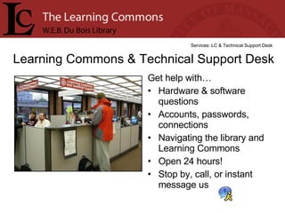 Get help with… Hardware & software questions Accounts, passwords, connections  Navigating the library and Learning Commons Open 24 hours! Stop by, call, or instant message us Learning Commons & Technical Support Desk Services: LC & Technical Support Desk 