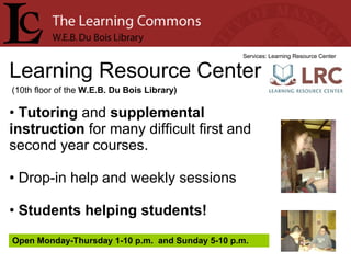 Learning Resource Center Services: Learning Resource Center Tutoring  and  supplemental instruction  for many difficult first and second year courses. Drop-in help and weekly sessions Students helping students! (10th floor of the  W.E.B. Du Bois Library) Open Monday-Thursday 1-10 p.m.  and Sunday 5-10 p.m. 