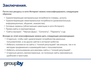 Заключения.
Почти все ресурсы в сети Интернет можно классифицировать следующим
образом:
 • Удовлетворяющие материальные потребности (товары, услуги).
 • Удовлетворяющие нематериальные потребности (развлекательные,
   информационные, общение, знакомства).
 • Сетевые сервисы (облегчающие навигацию в сети Интернет).
 • Промо-сайты и корпоративные.
 • “Сайты-мусорки”, “Чёрные Дыры”, “Сателиты”, “Паразиты” и др.

Исходя из этой классификации можно дать следующие рекомендации:
  • Стараться, чтобы сайт удовлетворял потребностям реальных
    пользователей, а не других сайтов и интернет-роботов.
  • Избегать похожести на сайты с “плохой репутацией” как внешне, так и по
    методам продвижения и взаимодействия с пользователем.
  • Избегать использование для рекламы сайты с “плохой репутацией”.
  • Стараться делать малоинтересные, но полезные сайты максимально
    удобными и простыми.
 
