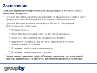 Заключение.
Обобщив возможности маркетинговых коммуникаций в Интернет, можно
заключить следующее:
• Интернет даёт столь же богатые возможности по продвижению Товаров, Услуг,
  Брэндов или отдельных людей, как и остальные СМИ вместе взятые.
• При этом, Интернет является новым видом Медиа, но обладающий
  дополнительными свойствами:
      Интерактивность;
      Идентификация пользователей (с и без персонализации);
      Близость к пользователю при иллюзии анонимности;
      Возможность персонального контакта, сравнимого с личными
       презентациями / продажами;
      Возможности обхода локальной цензуры;
      Возможности коммуникации с группами.
• Игнорирование уникальных свойств Интернет, превращает его в рекламный
  носитель, эффективный не более чем объявления расклеенные на столбах.
 