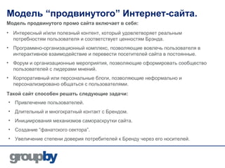 Модель “продвинутого” Интернет-сайта.
Модель продвинутого промо сайта включает в себя:
• Интересный и/или полезный контент, который удовлетворяет реальным
  потребностям пользователя и соответствует ценностям Брэнда.
• Программно-организационный комплекс, позволяющие вовлечь пользователя в
  интерактивное взаимодействие и перевести посетителей сайта в постоянные.
• Форум и организационные мероприятия, позволяющие сформировать сообщество
  пользователей с лидерами мнений.
• Корпоративный или персональные блоги, позволяющие неформально и
  персонализировано общаться с пользователями.
Такой сайт способен решать следующие задачи:
• Привлечение пользователей.
• Длительный и многократный контакт с Брендом.
• Инициирования механизмов самораскрутки сайта.
• Создание “фанатского сектора”.
• Увеличение степени доверия потребителей к Бренду через его носителей.
 