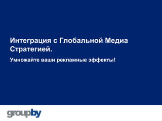 Интеграция с Глобальной Медиа
Стратегией.
Умножайте ваши рекламные эффекты!
 