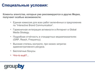Специальные условия:

Клиенты агентства, которые уже рекламируются в других Медиа,
получают особые возможности:

     • Единая комиссия для всех работ включённых в предложение
       по “Interactive Brand Communication”.
     • Гармоничная интеграция активности в Интернет в Global
       Media Strategy.
     • Подробная отчётность в стандартных медиапоказателях
       (GRP, Reach, Frequency).
     • Высокая степень контроля, при низких затратах
       административного ресурса.
     • Бесплатные бонусы.
     • Что-то ещё?...
 