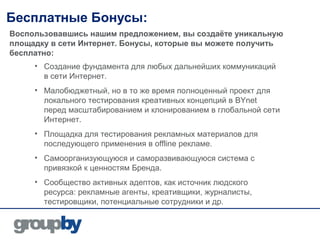 Бесплатные Бонусы:
Воспользовавшись нашим предложением, вы создаёте уникальную
площадку в сети Интернет. Бонусы, которые вы можете получить
бесплатно:
     • Создание фундамента для любых дальнейших коммуникаций
       в сети Интернет.
     • Малобюджетный, но в то же время полноценный проект для
       локального тестирования креативных концепций в BYnet
       перед масштабированием и клонированием в глобальной сети
       Интернет.
     • Площадка для тестирования рекламных материалов для
       последующего применения в offline рекламе.
     • Самоорганизующуюся и саморазвивающуюся система с
       привязкой к ценностям Бренда.
     • Сообщество активных адептов, как источник людского
       ресурса: рекламные агенты, креативщики, журналисты,
       тестировщики, потенциальные сотрудники и др.
 