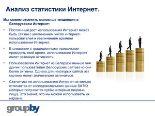 Анализ статистики Интернет.
Мы можем отметить основные тенденции в
  Белорусском Интернет:
•   Постоянный рост использования Интернет может
    быть связан с увеличением числа интернет-
    пользователей и увеличением времени
    использования Интернет.
•   В следствии с традиционными привычками
    проводить своё время, использование Интернет
    имеет сезонную активность.
•   Пользователей Интернет из Беларуси меньше чем
    других пользователей (белорусских сайтов) но они
    более активны. Однако для некоторых сайтов эта
    картина может значительно отличаться.
•   Статистика по использованию Интернет не сильно
    отличается от исследовательских данных SATIO
    (которые получаются путём интервью лицом-к-
    лицу). Это значит, что мы можем использовать их
    наравне.
 