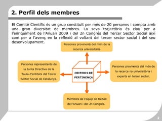 2. Perfil dels membres El Comitè Científic és un grup constituït per més de 20 persones i compta amb una gran diversitat de membres. La seva trajectòria és clau per a l’enriquiment de l’Anuari 2009 i del 2n Congrés del Tercer Sector Social així com per a l’avenç en la reflexió al voltant del tercer sector social i del seu desenvolupament.  Persones representants de la Junta Directiva de la Taula d’entitats del Tercer Sector Social de Catalunya. Persones provinents del món de la recerca universitària Persones provinents del món de la recerca no universitària i experts en tercer sector. Membres de l’equip de treball de l’Anuari i del 2n Congrés.  2 