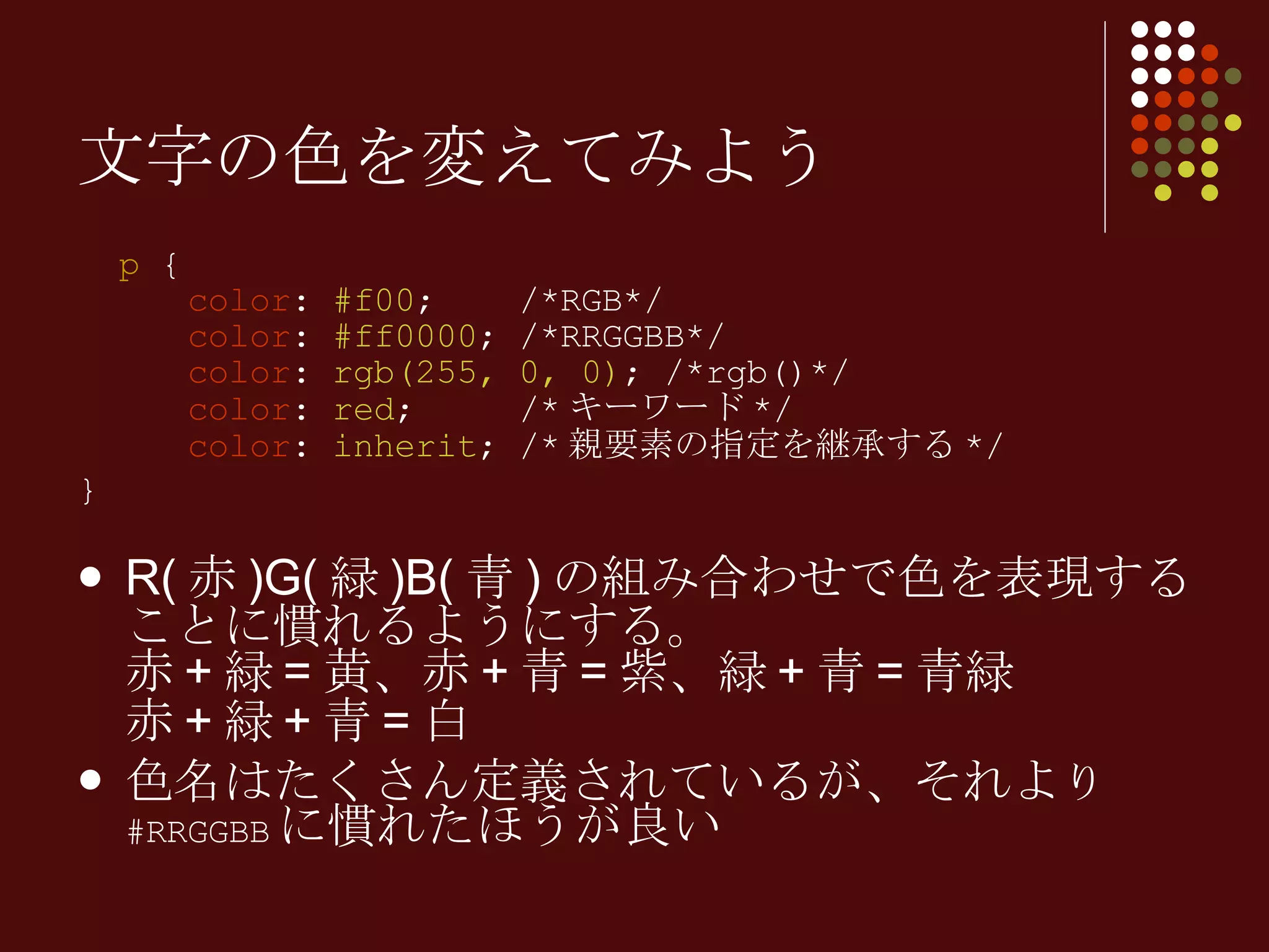 p  {   color :  #f00 ;  /*RGB*/   color :  #ff0000 ; /*RRGGBB*/   color :  rgb(255, 0, 0) ; /*rgb()*/   color :  red ;  /* キーワード */   color :  inherit ; /* 親要素の指定を継承する */ } R( 赤 )G( 緑 )B( 青 ) の組み合わせで色を表現することに慣れるようにする。 赤 + 緑 = 黄、赤 + 青 = 紫、緑 + 青 = 青緑 赤 + 緑 + 青 = 白 色名はたくさん定義されているが、それよ り  #RRGGBB に慣れたほうが良い 文字の色を変えてみよう 
