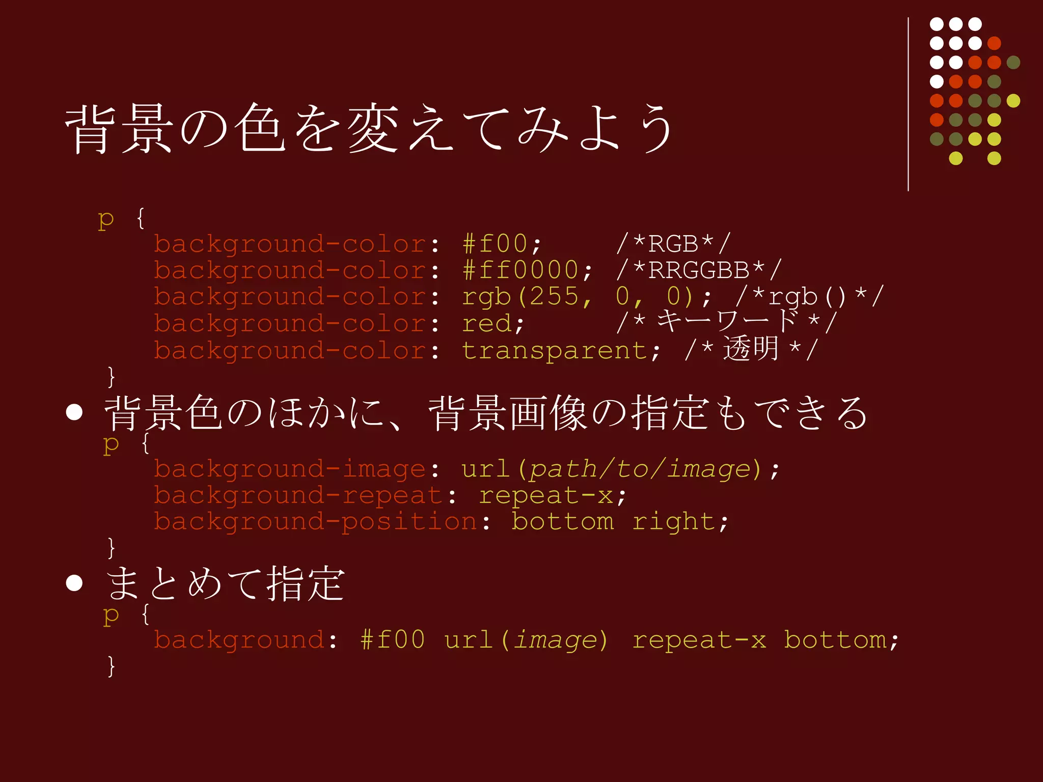 p  {   background-color :  #f00 ;  /*RGB*/   background-color :  #ff0000 ; /*RRGGBB*/   background-color :  rgb(255, 0, 0) ; /*rgb()*/   background-color :  red ;  /* キーワード */   background-color :  transparent ; /* 透明 */ } 背景色のほかに、背景画像の指定もできる p  {   background-image :  url( path/to/image ) ;   background-repeat :  repeat-x ;    background-position :  bottom right ; } まとめて指定 p  {   background :  #f00 url( image ) repeat-x bottom ;  }  背景の色を変えてみよう 