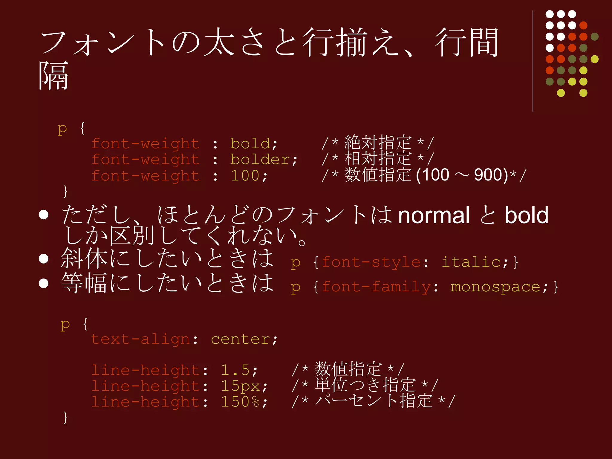 p  {   font-weight  :  bold ;  /* 絶対指定 */   font-weight  :  bolder ;  /* 相対指定 */   font-weight  :  100 ;  /* 数値指定 (100 ～ 900) */ } ただし、ほとんどのフォントは normal と bold しか区別してくれない。 斜体にしたいときは  p  { font-style :  italic ;} 等幅にしたいときは  p  { font-family :  monospace ;} p  {   text-align :  center ;     line-height :  1.5 ;  /* 数値指定 */   line-height :  15px ;  /* 単位つき指定 */   line-height :  150% ;  /* パーセント指定 */ } フォントの太さと行揃え、行間隔 