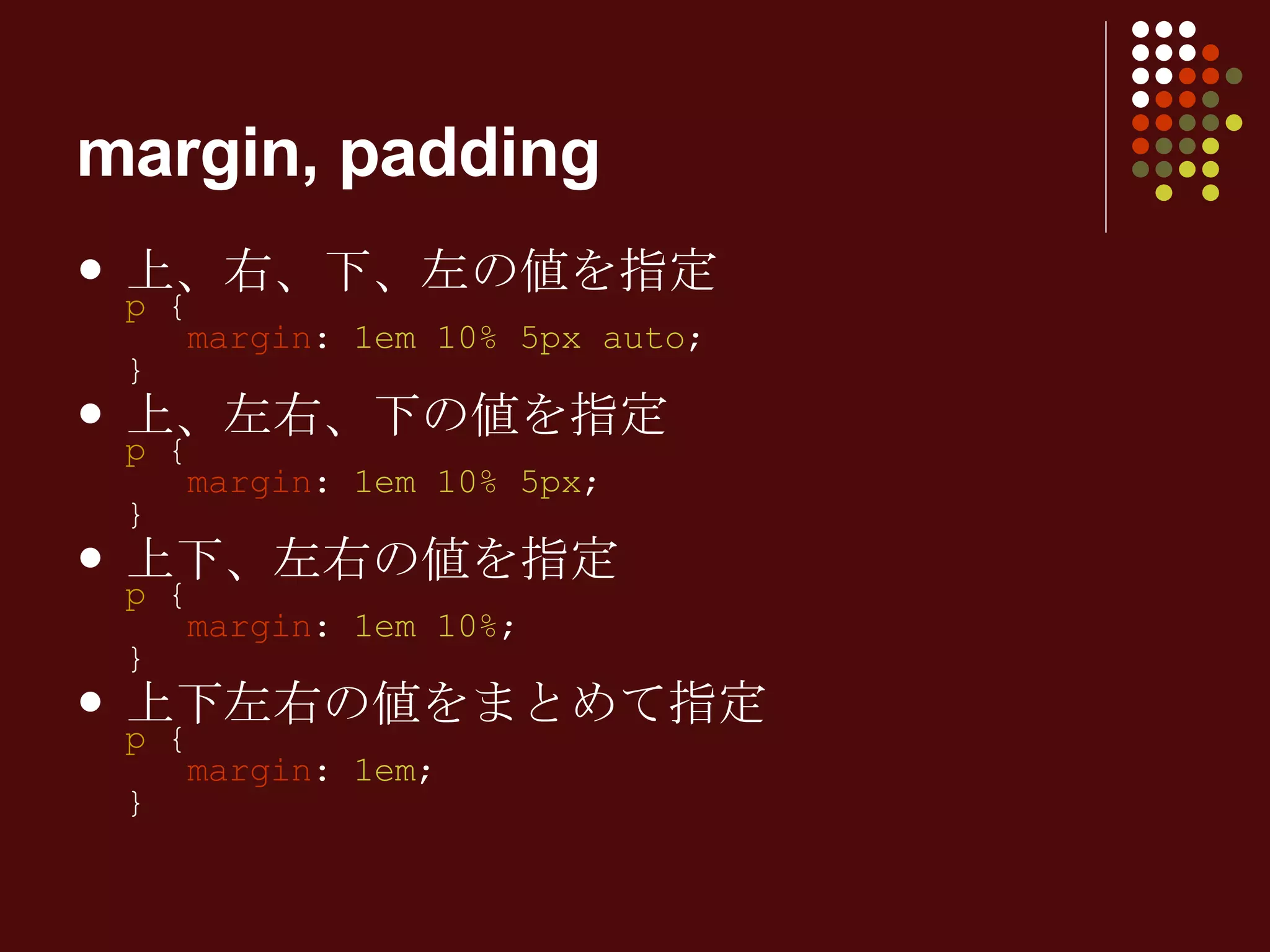 上、右、下、左の値を指定 p  {   margin :  1em 10% 5px auto ; } 上、左右、下の値を指定 p  {   margin :  1em 10% 5px ; } 上下、左右の値を指定 p  {   margin :  1em 10% ; } 上下左右の値をまとめて指定 p  {   margin :  1em ; } margin, padding 