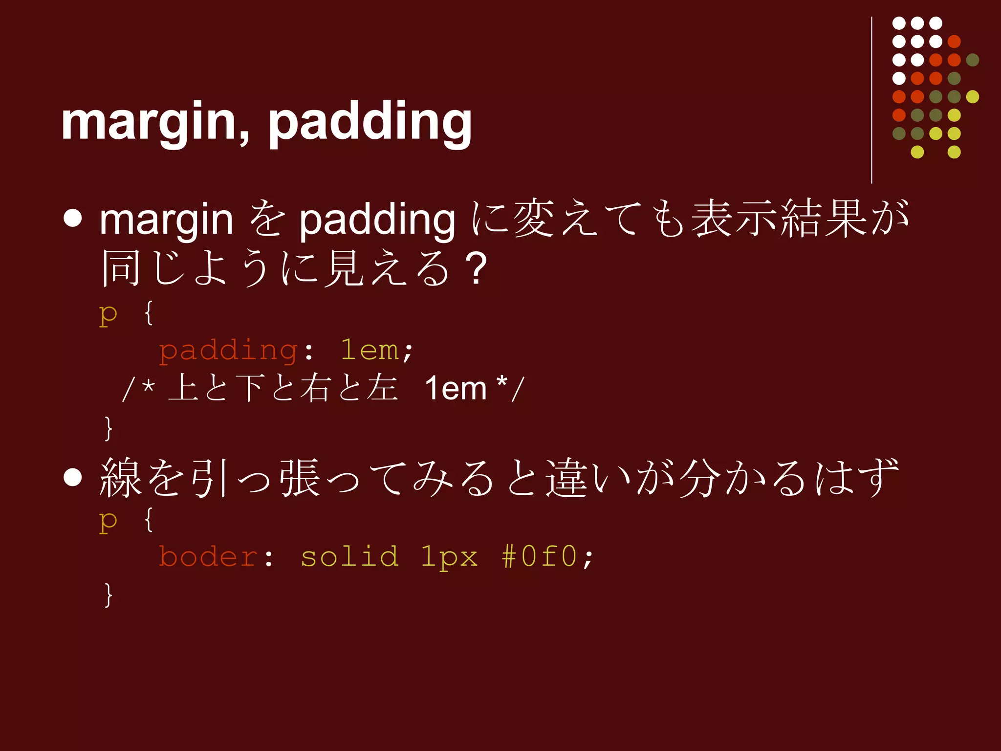 margin を padding に変えても表示結果が同じように見える ? p  {   padding :  1em ;  /* 上と下と右と左  1em * / } 線を引っ張ってみると違いが分かるはず p  {   boder :  solid 1px #0f0 ; } margin, padding 