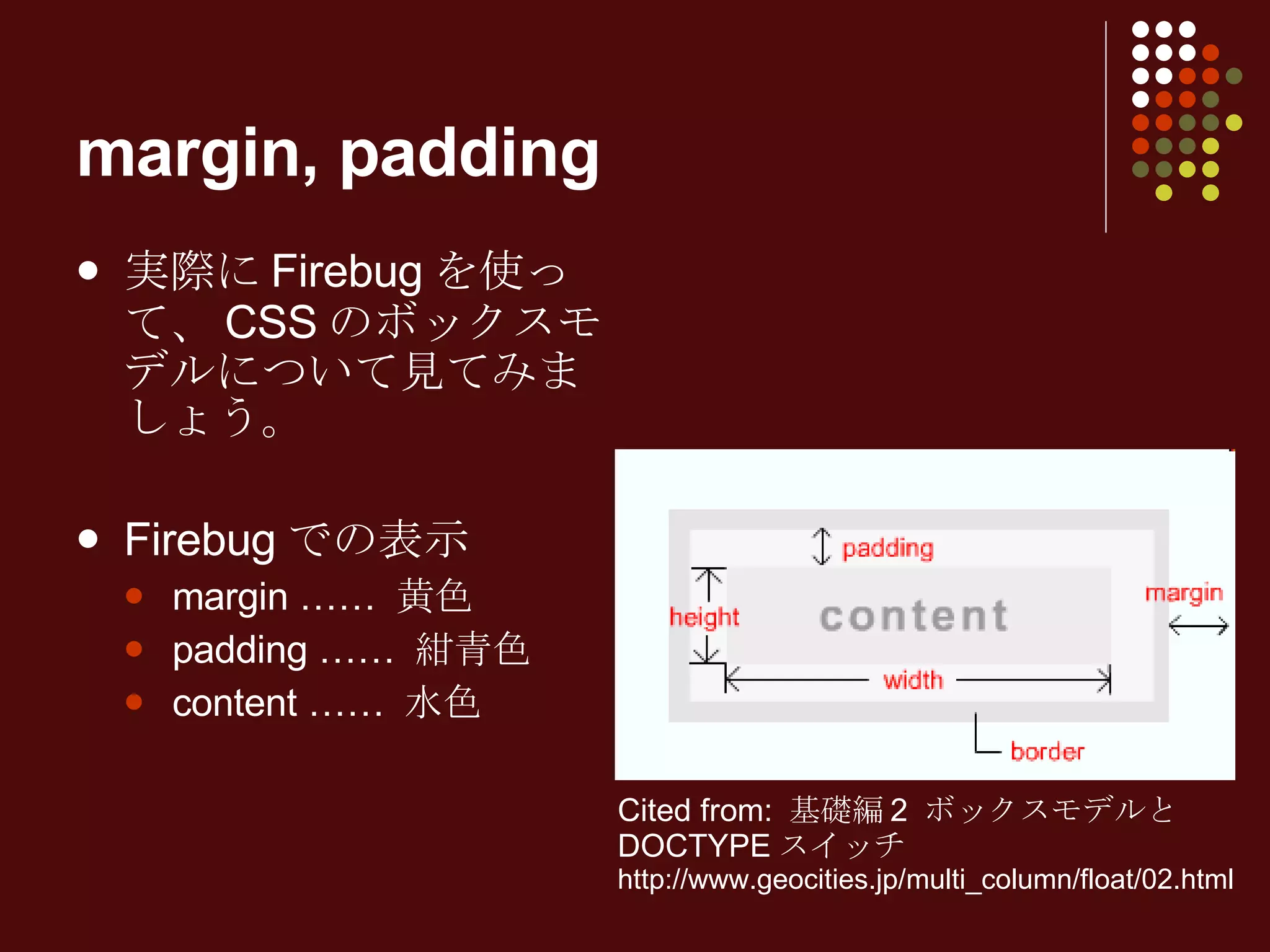 margin, padding 実際に Firebug を使って、 CSS のボックスモデルについて見てみましょう。 Firebug での表示 margin ……  黄色 padding ……  紺青色 content ……  水色 Cited from:  基礎編 2  ボックスモデルと DOCTYPE スイッチ http://www.geocities.jp/multi_column/float/02.html 