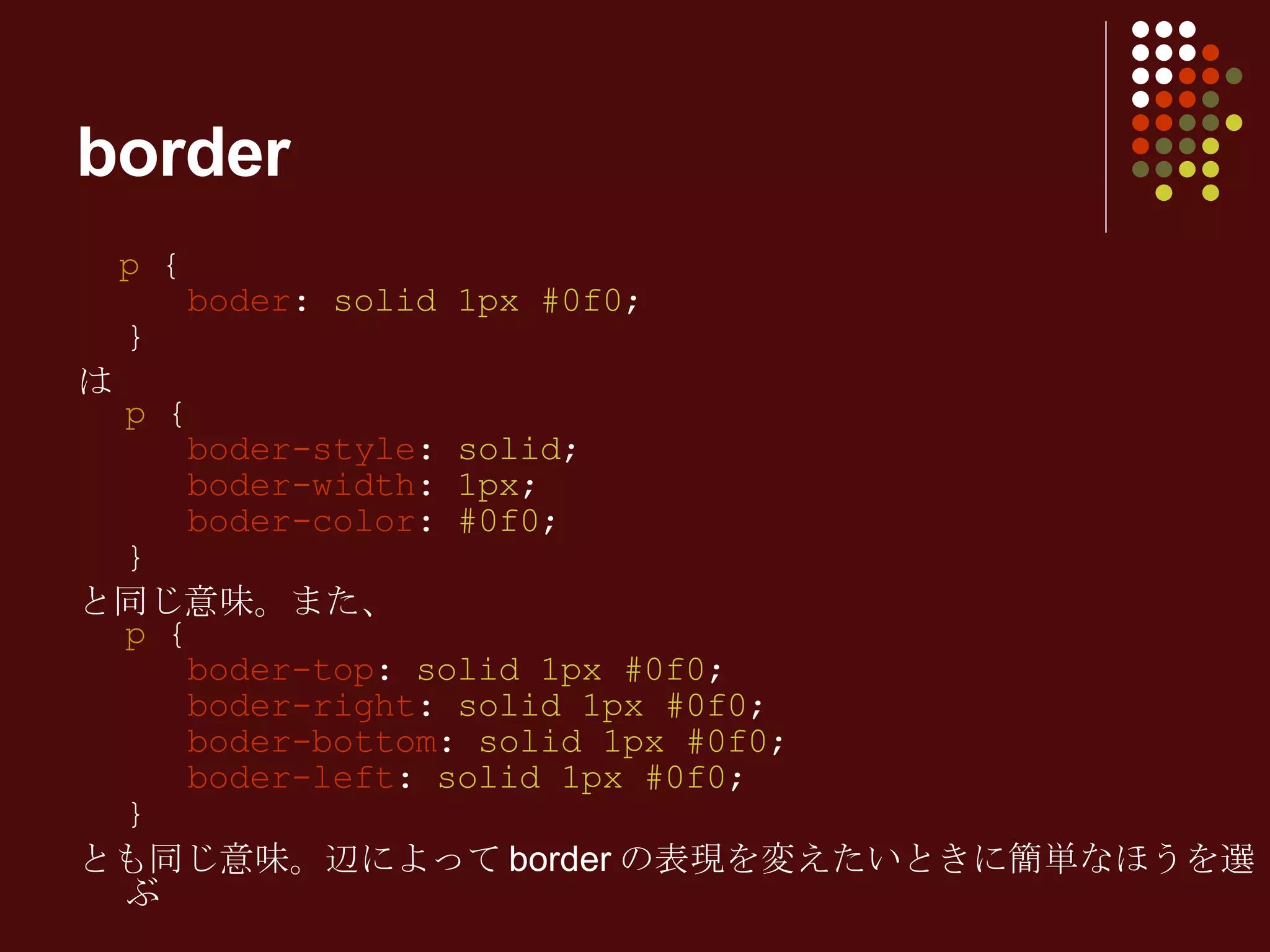 p  {   boder :  solid 1px #0f0 ; } は p  {   boder-style :  solid ;   boder-width :  1px ;   boder-color :  #0f0 ;  } と同じ意味。また、 p  {   boder-top :  solid 1px #0f0 ;   boder-right :  solid 1px #0f0 ;   boder-bottom :  solid 1px #0f0 ;   boder-left :  solid 1px #0f0 ; } とも同じ意味。辺によって border の表現を変えたいときに簡単なほうを選ぶ border 