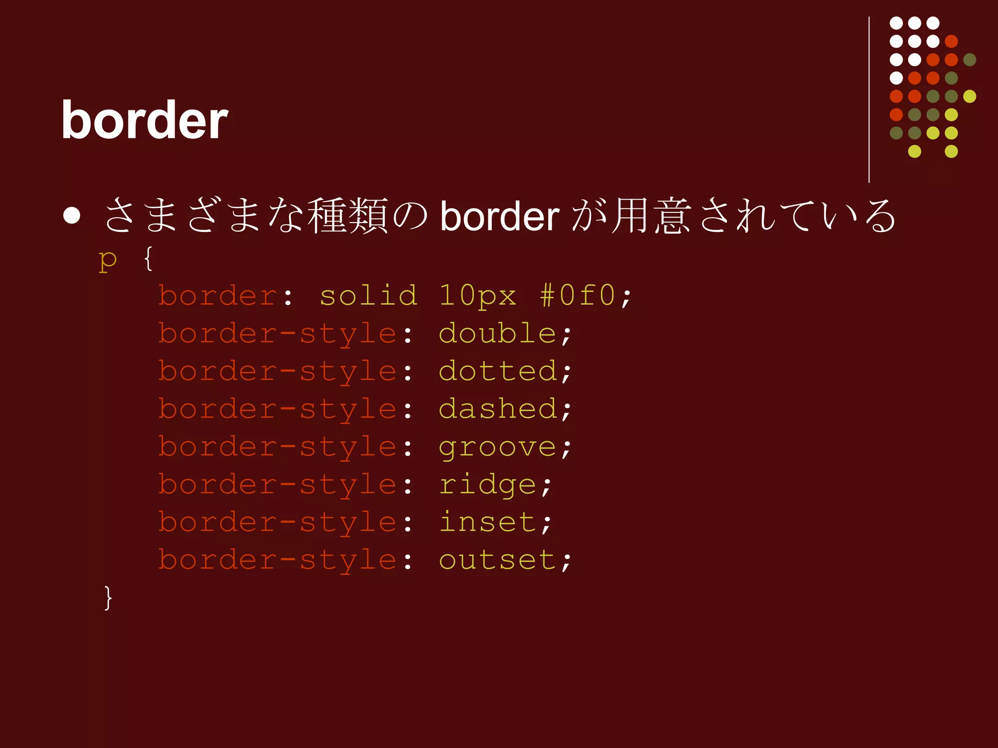 border さまざまな種類のborderが用意されている p  {   border :  solid 10px #0f0 ;   border-style :  double ;   border-style :  dotted ;   border-style :  dashed ;   border-style :  groove ;   border-style :  ridge ;   border-style :  inset ;   border-style :  outset ; } 