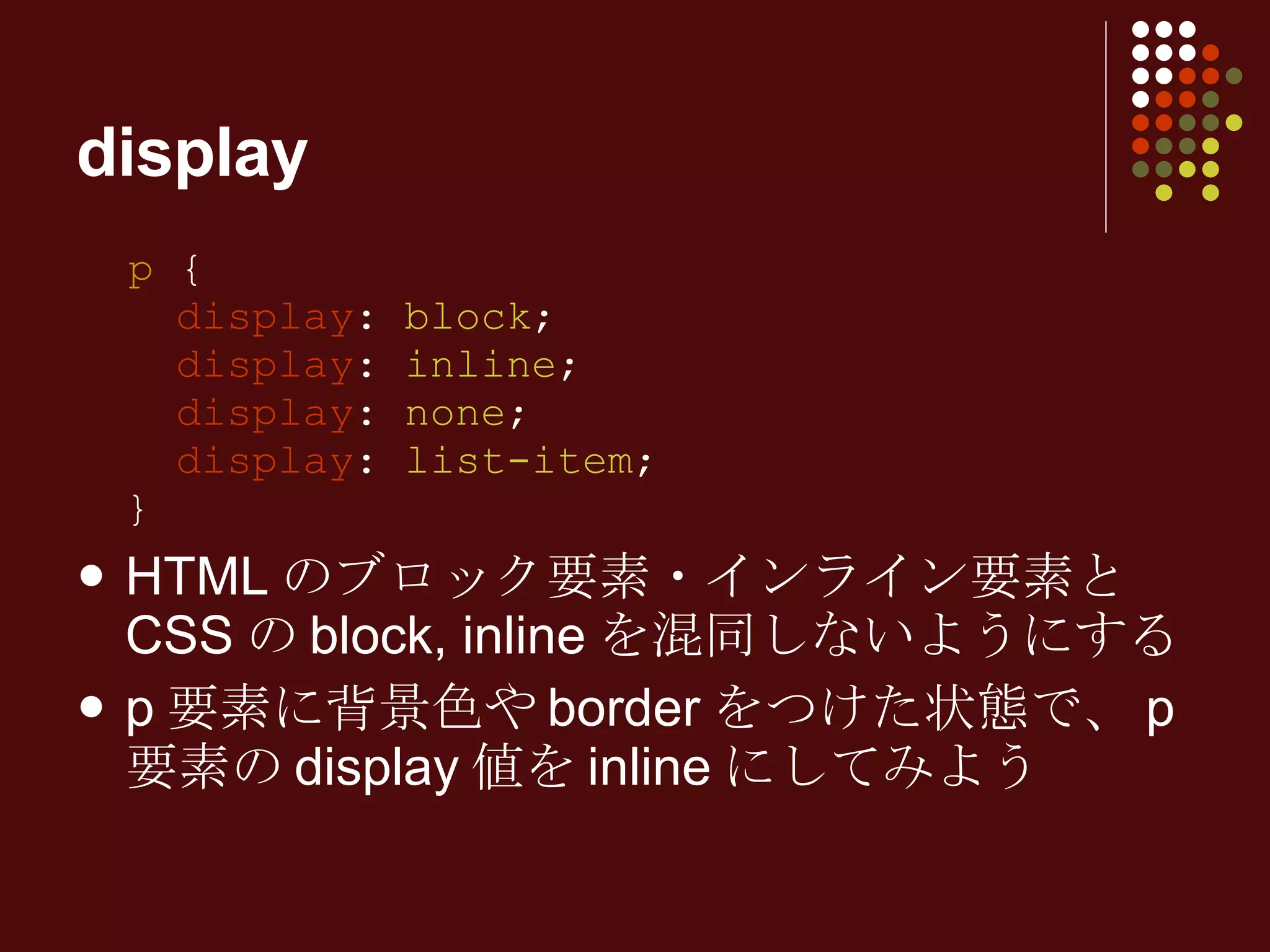 display p  {   display :  block ;   display :  inline ;   display :  none ;   display :  list-item ; } HTML のブロック要素・インライン要素と CSS の block, inline を混同しないようにする p 要素に背景色や border をつけた状態で、 p 要素の display 値を inline にしてみよう 