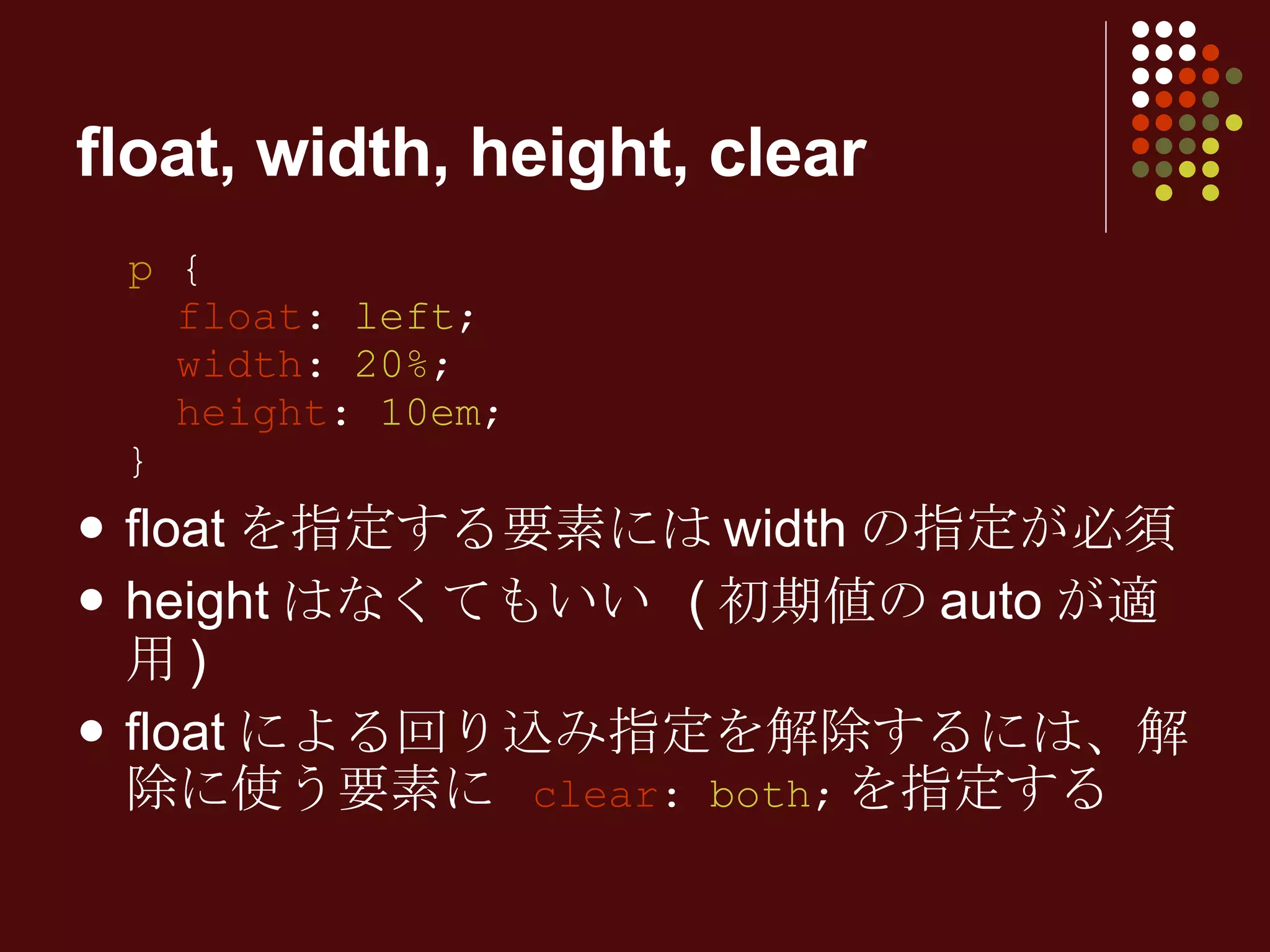 float, width, height, clear p  {   float :  left ;   width :  20% ;   height :  10em ; } floatを指定する要素にはwidthの指定が必須 heightはなくてもいい (初期値のautoが適用) floatによる回り込み指定を解除するには、解除に使う要素に  clear :  both ; を指定する 