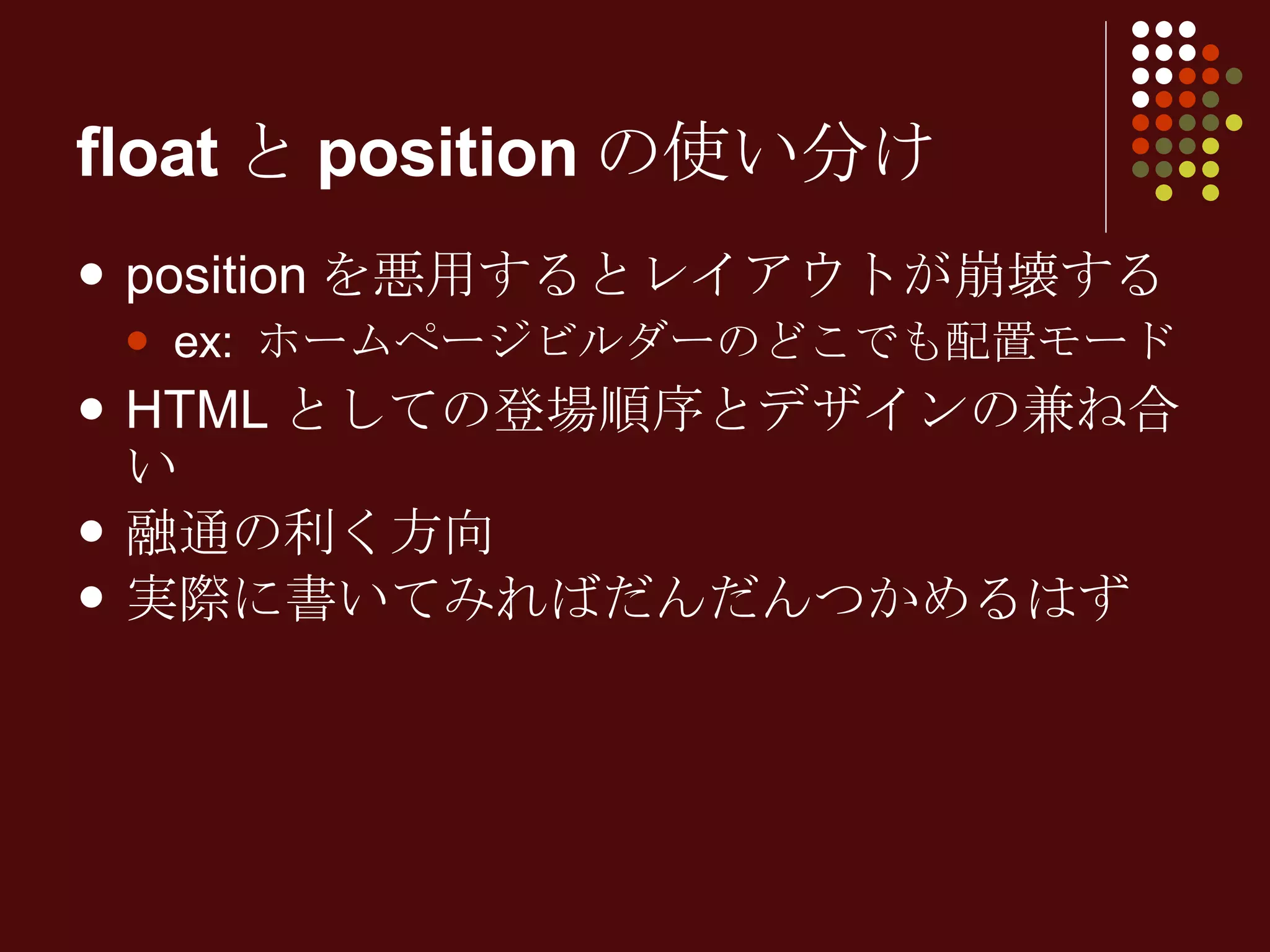 floatとpositionの使い分け positionを悪用するとレイアウトが崩壊する ex: ホームページビルダーのどこでも配置モード HTMLとしての登場順序とデザインの兼ね合い 融通の利く方向 実際に書いてみればだんだんつかめるはず 