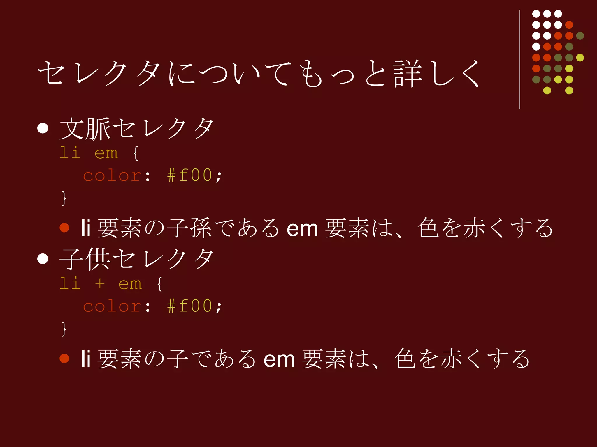 セレクタについてもっと詳しく 文脈セレクタ li em  {   color :  #f00 ; } li 要素の子孫である em 要素は、色を赤くする 子供セレクタ li + em  {   color :  #f00 ; } li 要素の子である em 要素は、色を赤くする 