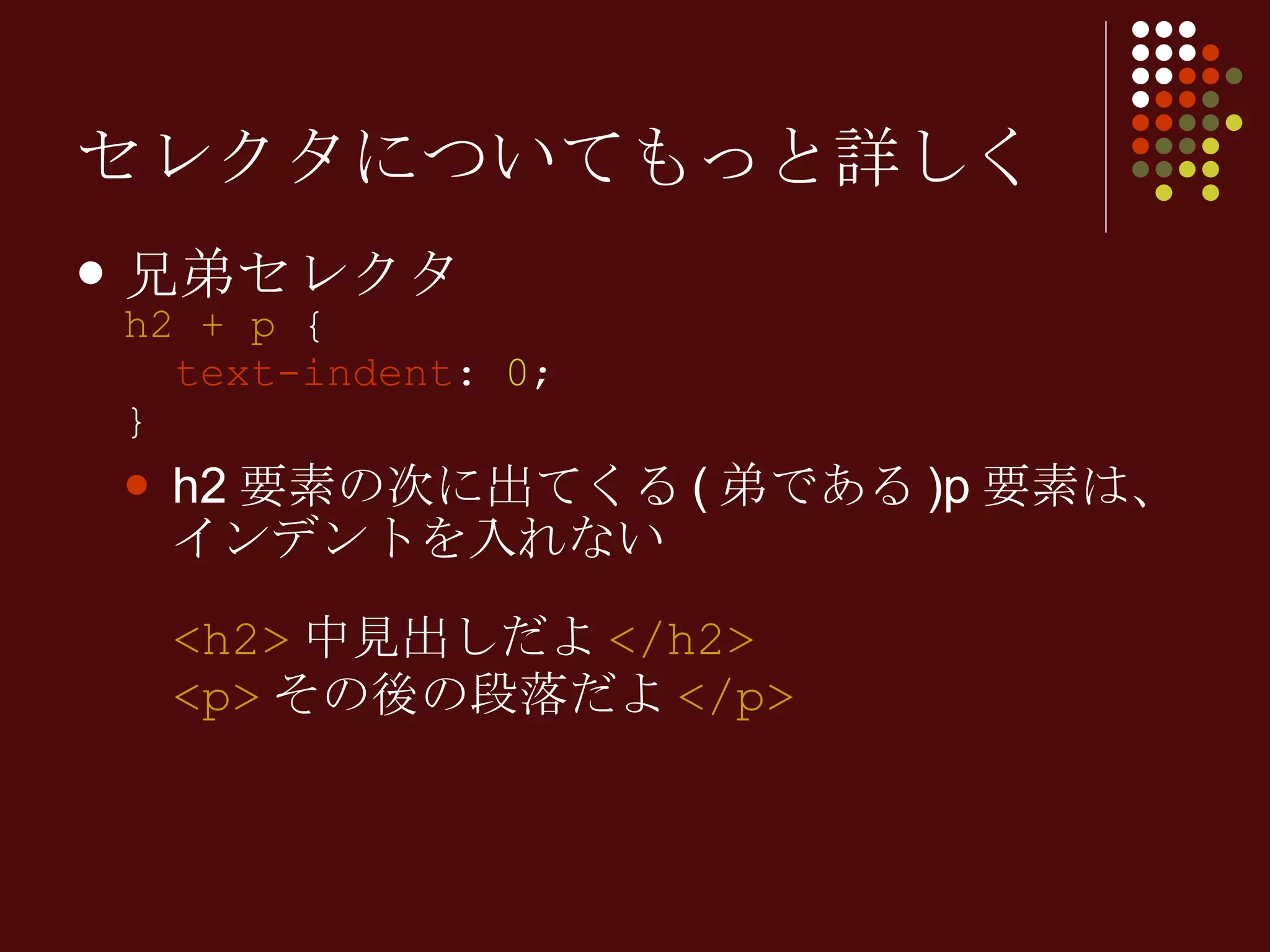 セレクタについてもっと詳しく 兄弟セレクタ h2 + p  {   text-indent :  0 ; } h2 要素の次に出てくる ( 弟である )p 要素は、インデントを入れない <h2> 中見出しだよ </h2> <p> その後の段落だよ </p> 