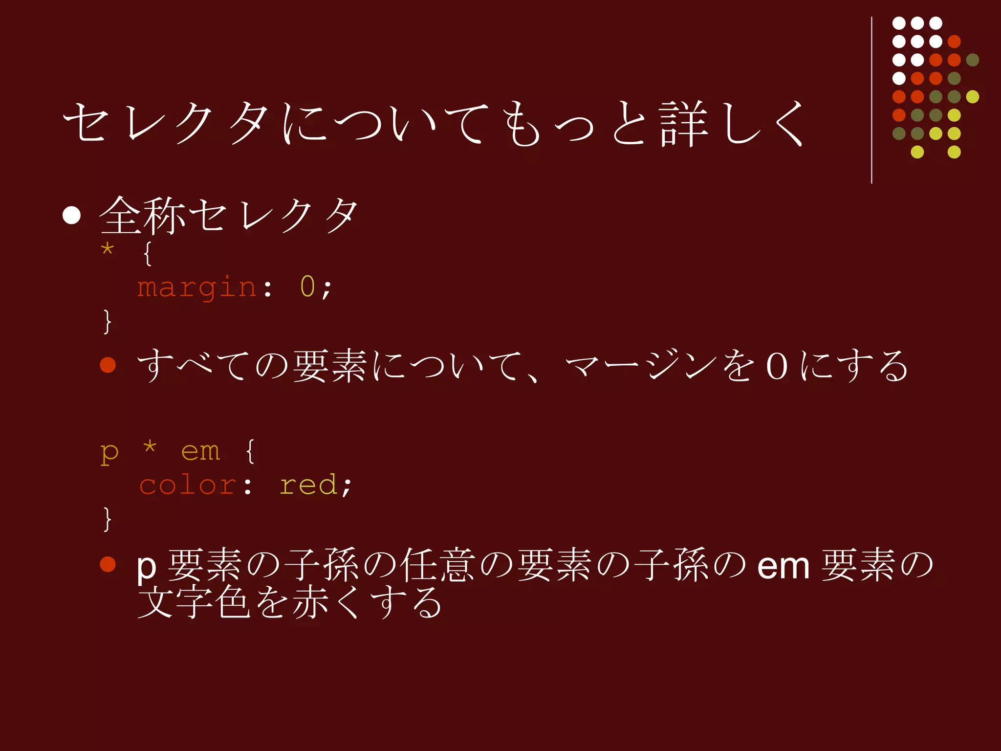 セレクタについてもっと詳しく 全称セレクタ *  {   margin :  0 ; } すべての要素について、マージンを０にする p *   em  {   color :  red ; } p 要素の子孫の任意の要素の子孫の em 要素の文字色を赤くする 