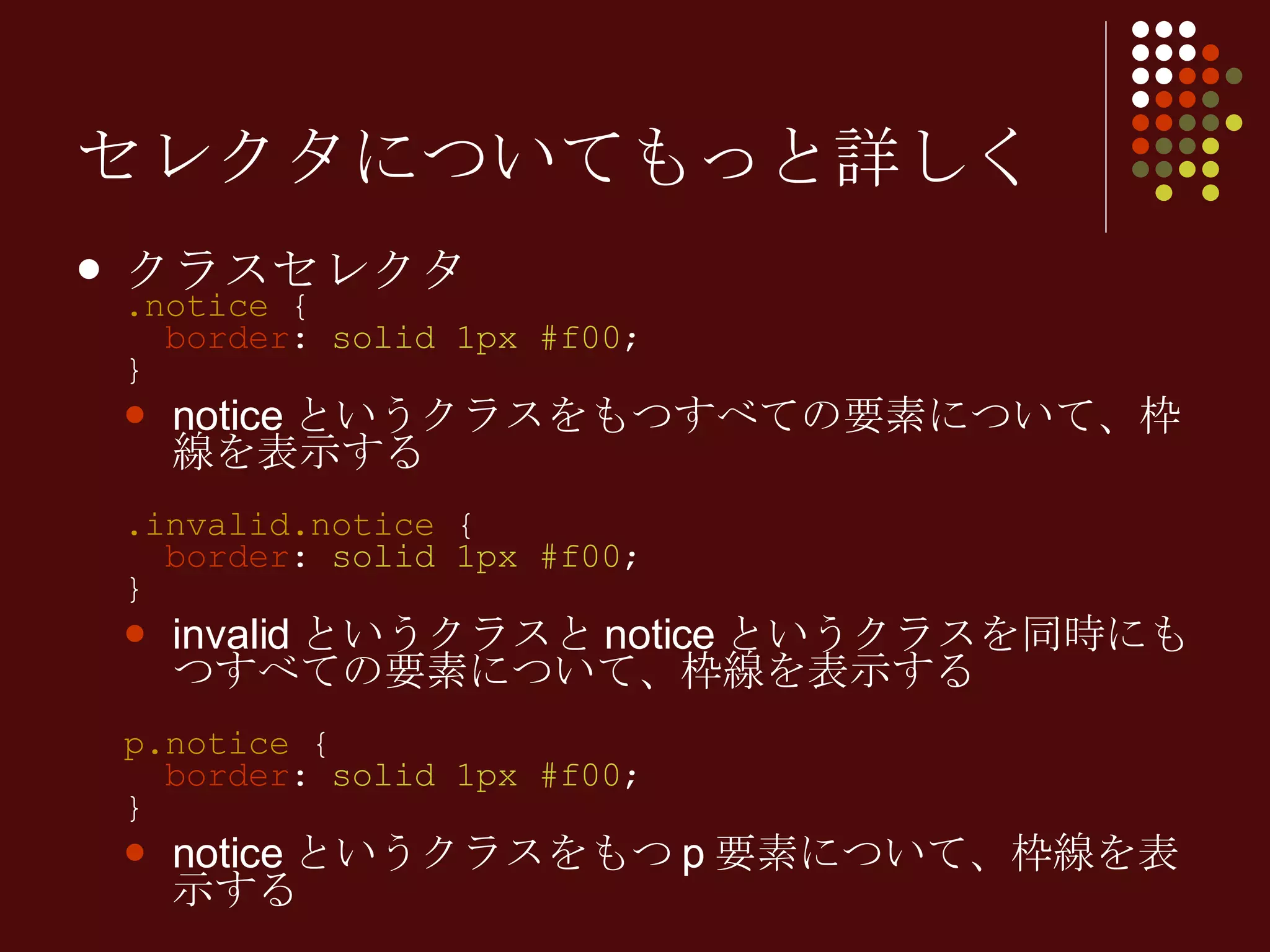 セレクタについてもっと詳しく クラスセレクタ .notice  {   border :  solid 1px #f00 ; } notice というクラスをもつすべての要素について、枠線を表示する .invalid.notice  {   border :  solid 1px #f00 ; } invalid というクラスと notice というクラスを同時にもつすべての要素について、枠線を表示する p.notice  {   border :  solid 1px #f00 ; } notice というクラスをもつ p 要素について、枠線を表示する 