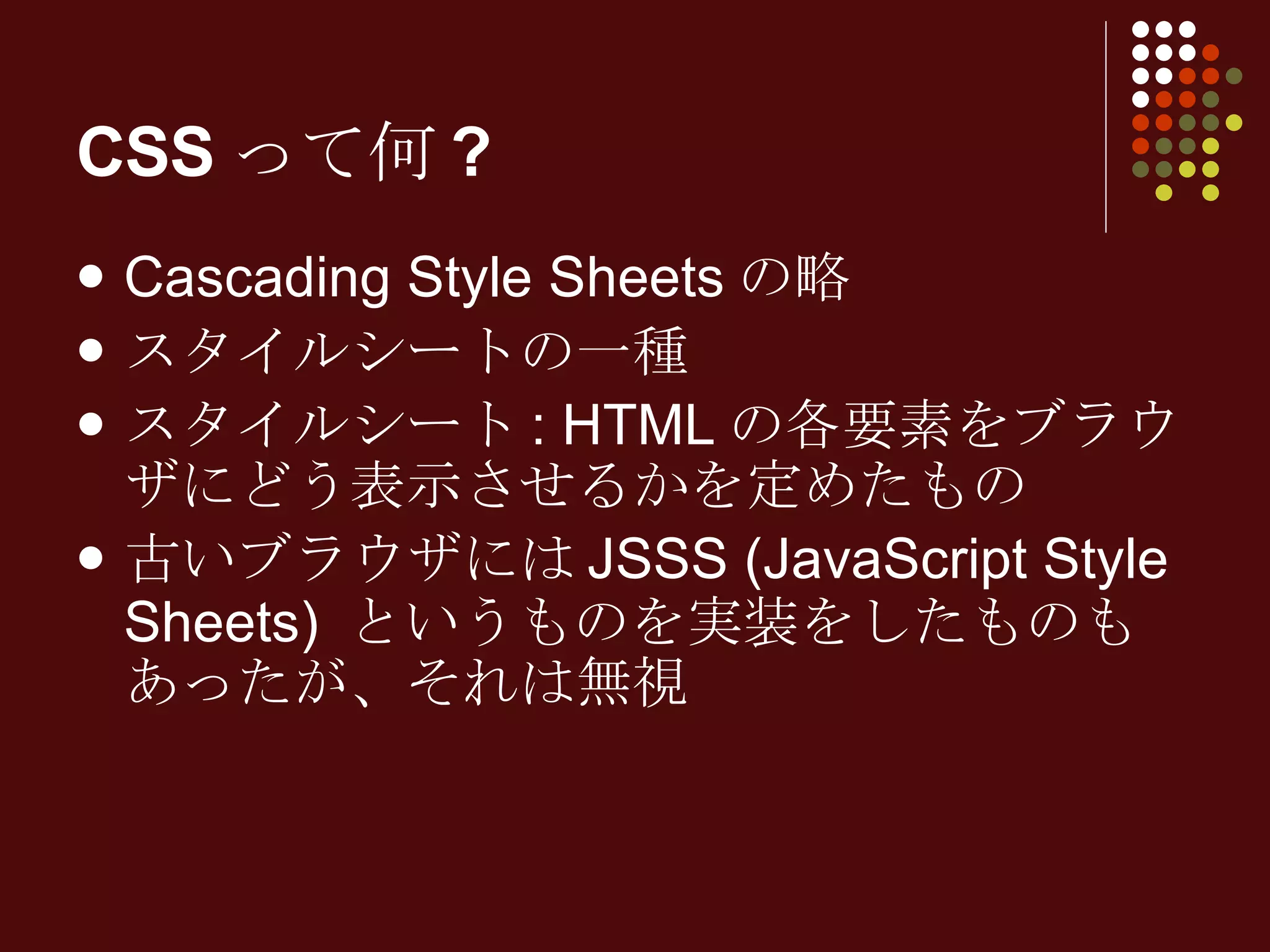 CSSって何? Cascading Style Sheets の略 スタイルシートの一種 スタイルシート : HTML の各要素をブラウザにどう表示させるかを定めたもの 古いブラウザには JSSS (JavaScript Style Sheets)  というものを実装をしたものもあったが、それは無視 