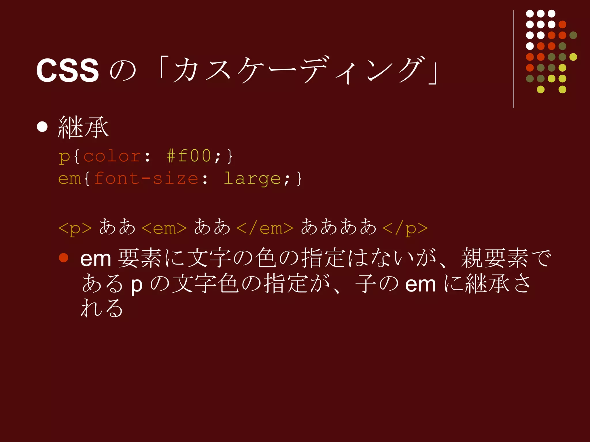 CSSの「カスケーディング」 継承 p { color :  #f00 ;} em { font-size :  large ;} <p> ああ <em> ああ </em> ああああ </p> em 要素に文字の色の指定はないが、親要素である p の文字色の指定が、子の em に継承される 