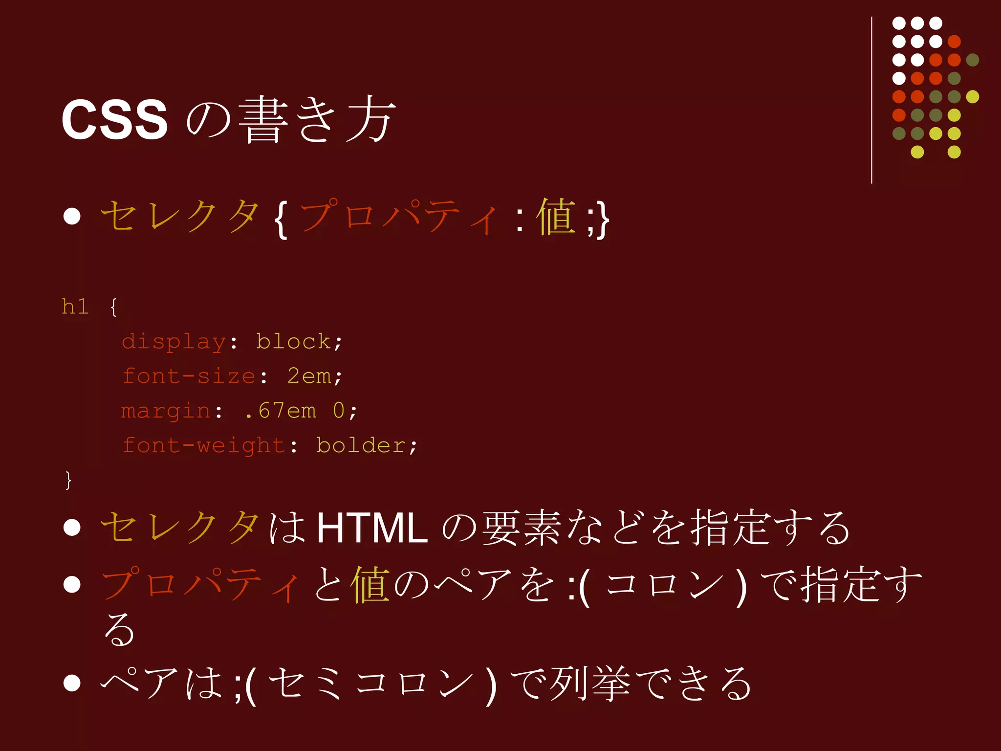 セレクタ { プロパティ : 値 ;} h1  { display :  block ; font-size :  2em ; margin :  .67em 0 ; font-weight :  bolder ; } セレクタ はHTMLの要素などを指定する プロパティ と 値 のペアを:(コロン)で指定する ペアは;(セミコロン)で列挙できる CSSの書き方 