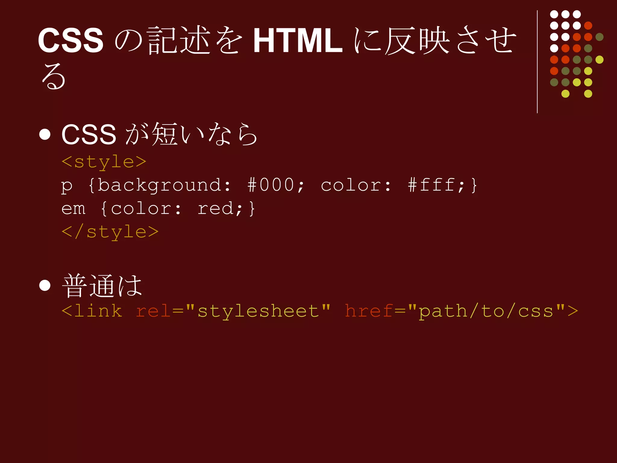 CSS が短いなら <style> p {background: #000; color: #fff;} em {color: red;} </style> 普通は <link  rel =" stylesheet "  href =" path/to/css "> CSSの記述をHTMLに反映させる 