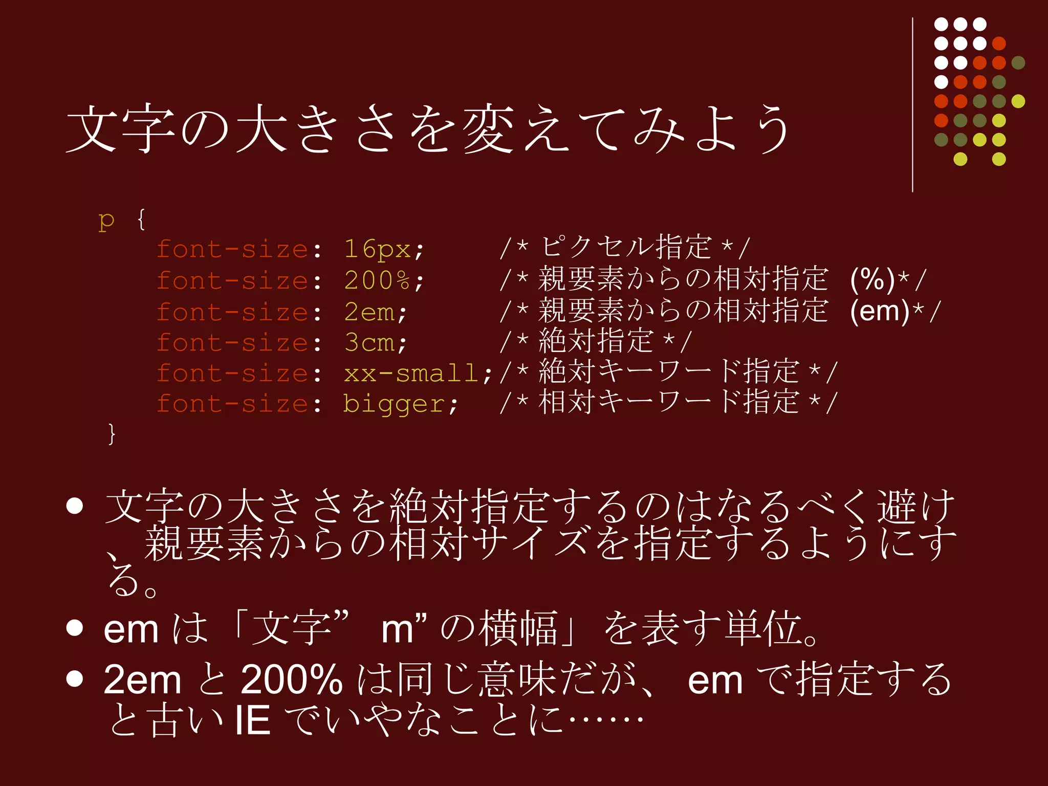 p  {   font-size :  16px ;  /* ピクセル指定 */   font-size :  200% ;  /* 親要素からの相対指定   (%) */   font-size :  2em ;  /* 親要素からの相対指定   (em) */   font-size :  3cm ;  /* 絶対指定 */   font-size :  xx-small ;/* 絶対キーワード指定 */   font-size :  bigger ;  /* 相対キーワード指定 */ } 文字の大きさを絶対指定するのはなるべく避け、親要素からの相対サイズを指定するようにする。 em は「文字” m” の横幅」を表す単位。 2em と 200% は同じ意味だが、 em で指定すると古い IE でいやなことに…… 文字の大きさを変えてみよう 