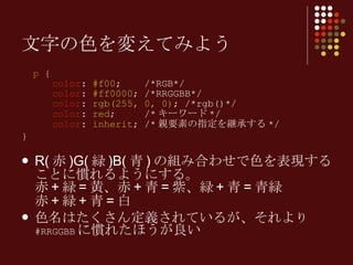 p  {   color :  #f00 ;  /*RGB*/   color :  #ff0000 ; /*RRGGBB*/   color :  rgb(255, 0, 0) ; /*rgb()*/   color :  red ;  /* キーワード */   color :  inherit ; /* 親要素の指定を継承する */ } R( 赤 )G( 緑 )B( 青 ) の組み合わせで色を表現することに慣れるようにする。 赤 + 緑 = 黄、赤 + 青 = 紫、緑 + 青 = 青緑 赤 + 緑 + 青 = 白 色名はたくさん定義されているが、それよ り  #RRGGBB に慣れたほうが良い 文字の色を変えてみよう 