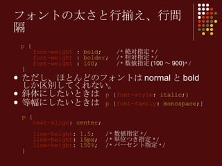 p  {   font-weight  :  bold ;  /* 絶対指定 */   font-weight  :  bolder ;  /* 相対指定 */   font-weight  :  100 ;  /* 数値指定 (100 ～ 900) */ } ただし、ほとんどのフォントは normal と bold しか区別してくれない。 斜体にしたいときは  p  { font-style :  italic ;} 等幅にしたいときは  p  { font-family :  monospace ;} p  {   text-align :  center ;     line-height :  1.5 ;  /* 数値指定 */   line-height :  15px ;  /* 単位つき指定 */   line-height :  150% ;  /* パーセント指定 */ } フォントの太さと行揃え、行間隔 