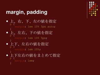 上、右、下、左の値を指定 p  {   margin :  1em 10% 5px auto ; } 上、左右、下の値を指定 p  {   margin :  1em 10% 5px ; } 上下、左右の値を指定 p  {   margin :  1em 10% ; } 上下左右の値をまとめて指定 p  {   margin :  1em ; } margin, padding 