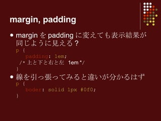 margin を padding に変えても表示結果が同じように見える ? p  {   padding :  1em ;  /* 上と下と右と左  1em * / } 線を引っ張ってみると違いが分かるはず p  {   boder :  solid 1px #0f0 ; } margin, padding 