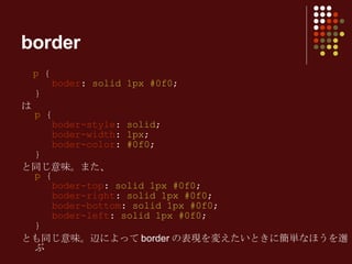 p  {   boder :  solid 1px #0f0 ; } は p  {   boder-style :  solid ;   boder-width :  1px ;   boder-color :  #0f0 ;  } と同じ意味。また、 p  {   boder-top :  solid 1px #0f0 ;   boder-right :  solid 1px #0f0 ;   boder-bottom :  solid 1px #0f0 ;   boder-left :  solid 1px #0f0 ; } とも同じ意味。辺によって border の表現を変えたいときに簡単なほうを選ぶ border 