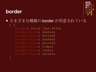 border さまざまな種類のborderが用意されている p  {   border :  solid 10px #0f0 ;   border-style :  double ;   border-style :  dotted ;   border-style :  dashed ;   border-style :  groove ;   border-style :  ridge ;   border-style :  inset ;   border-style :  outset ; } 