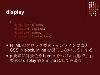 display p  {   display :  block ;   display :  inline ;   display :  none ;   display :  list-item ; } HTML のブロック要素・インライン要素と CSS の block, inline を混同しないようにする p 要素に背景色や border をつけた状態で、 p 要素の display 値を inline にしてみよう 