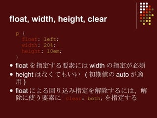 float, width, height, clear p  {   float :  left ;   width :  20% ;   height :  10em ; } floatを指定する要素にはwidthの指定が必須 heightはなくてもいい (初期値のautoが適用) floatによる回り込み指定を解除するには、解除に使う要素に  clear :  both ; を指定する 