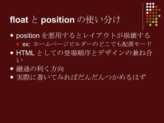 floatとpositionの使い分け positionを悪用するとレイアウトが崩壊する ex: ホームページビルダーのどこでも配置モード HTMLとしての登場順序とデザインの兼ね合い 融通の利く方向 実際に書いてみればだんだんつかめるはず 
