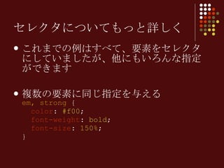 セレクタについてもっと詳しく これまでの例はすべて、要素をセレクタにしていましたが、他にもいろんな指定ができます 複数の要素に同じ指定を与える em, strong  {   color :  #f00 ;   font-weight :  bold ;   font-size :  150% ; } 