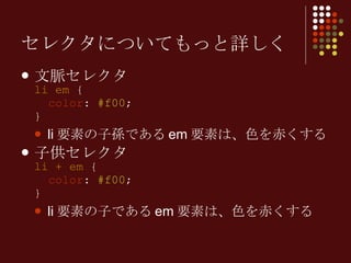 セレクタについてもっと詳しく 文脈セレクタ li em  {   color :  #f00 ; } li 要素の子孫である em 要素は、色を赤くする 子供セレクタ li + em  {   color :  #f00 ; } li 要素の子である em 要素は、色を赤くする 