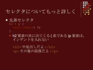 セレクタについてもっと詳しく 兄弟セレクタ h2 + p  {   text-indent :  0 ; } h2 要素の次に出てくる ( 弟である )p 要素は、インデントを入れない <h2> 中見出しだよ </h2> <p> その後の段落だよ </p> 