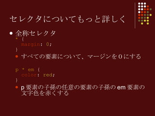 セレクタについてもっと詳しく 全称セレクタ *  {   margin :  0 ; } すべての要素について、マージンを０にする p *   em  {   color :  red ; } p 要素の子孫の任意の要素の子孫の em 要素の文字色を赤くする 
