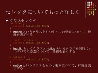 セレクタについてもっと詳しく クラスセレクタ .notice  {   border :  solid 1px #f00 ; } notice というクラスをもつすべての要素について、枠線を表示する .invalid.notice  {   border :  solid 1px #f00 ; } invalid というクラスと notice というクラスを同時にもつすべての要素について、枠線を表示する p.notice  {   border :  solid 1px #f00 ; } notice というクラスをもつ p 要素について、枠線を表示する 