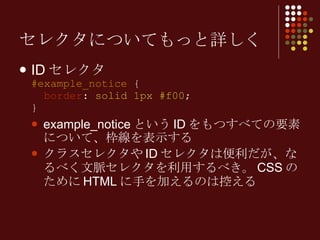 セレクタについてもっと詳しく ID セレクタ #example_notice  {   border :  solid 1px #f00 ; } example_notice という ID をもつすべての要素について、枠線を表示する クラスセレクタや ID セレクタは便利だが、なるべく文脈セレクタを利用するべき。 CSS のために HTML に手を加えるのは控える 