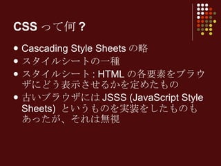 CSSって何? Cascading Style Sheets の略 スタイルシートの一種 スタイルシート : HTML の各要素をブラウザにどう表示させるかを定めたもの 古いブラウザには JSSS (JavaScript Style Sheets)  というものを実装をしたものもあったが、それは無視 